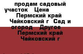  продам садовый участок › Цена ­ 600 000 - Пермский край, Чайковский г. Сад и огород » Другое   . Пермский край,Чайковский г.